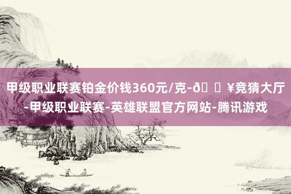 甲级职业联赛铂金价钱360元/克-🔥竞猜大厅-甲级职业联赛-英雄联盟官方网站-腾讯游戏