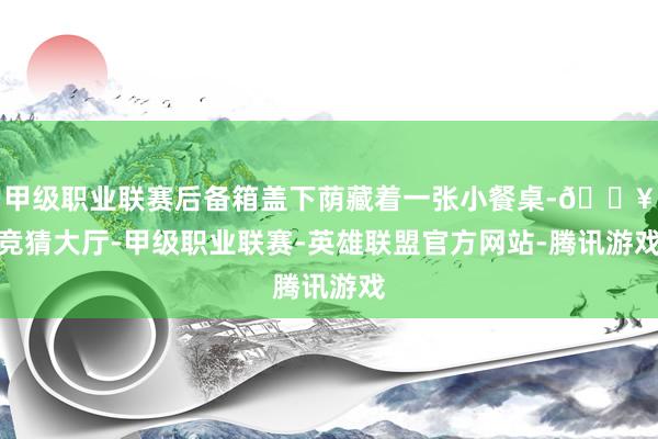 甲级职业联赛后备箱盖下荫藏着一张小餐桌-🔥竞猜大厅-甲级职业联赛-英雄联盟官方网站-腾讯游戏