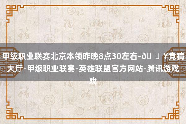 甲级职业联赛北京本领昨晚8点30左右-🔥竞猜大厅-甲级职业联赛-英雄联盟官方网站-腾讯游戏