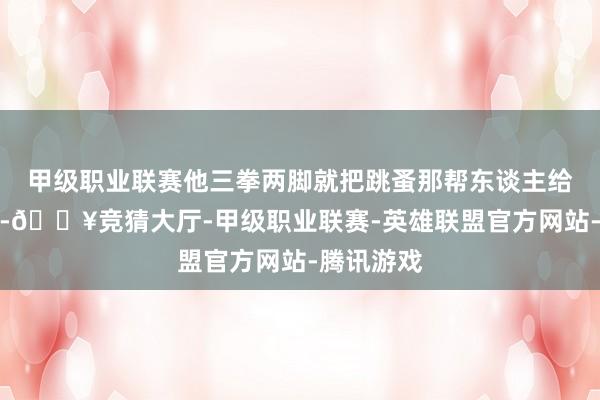 甲级职业联赛他三拳两脚就把跳蚤那帮东谈主给打趴下了-🔥竞猜大厅-甲级职业联赛-英雄联盟官方网站-腾讯游戏