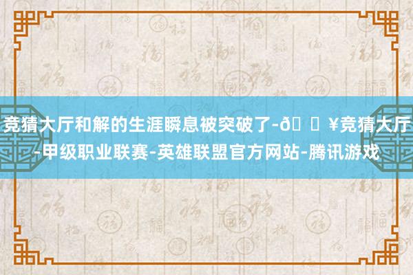 竞猜大厅和解的生涯瞬息被突破了-🔥竞猜大厅-甲级职业联赛-英雄联盟官方网站-腾讯游戏