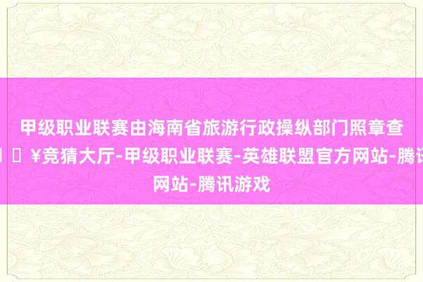 甲级职业联赛由海南省旅游行政操纵部门照章查处-🔥竞猜大厅-甲级职业联赛-英雄联盟官方网站-腾讯游戏