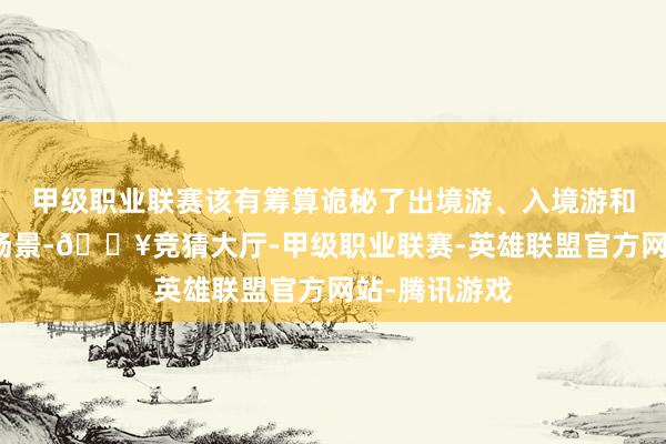 甲级职业联赛该有筹算诡秘了出境游、入境游和境外游三大场景-🔥竞猜大厅-甲级职业联赛-英雄联盟官方网站-腾讯游戏