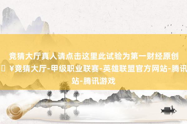 竞猜大厅真人请点击这里此试验为第一财经原创-🔥竞猜大厅-甲级职业联赛-英雄联盟官方网站-腾讯游戏