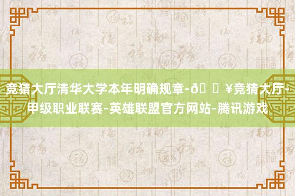 竞猜大厅清华大学本年明确规章-🔥竞猜大厅-甲级职业联赛-英雄联盟官方网站-腾讯游戏