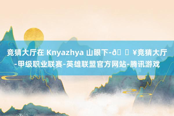 竞猜大厅在 Knyazhya 山眼下-🔥竞猜大厅-甲级职业联赛-英雄联盟官方网站-腾讯游戏