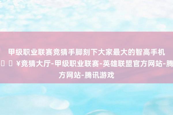 甲级职业联赛竞猜手脚刻下大家最大的智高手机厂商-🔥竞猜大厅-甲级职业联赛-英雄联盟官方网站-腾讯游戏