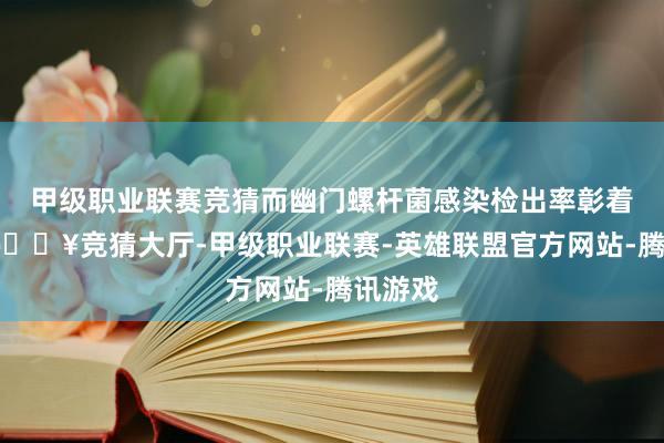 甲级职业联赛竞猜而幽门螺杆菌感染检出率彰着下落-🔥竞猜大厅-甲级职业联赛-英雄联盟官方网站-腾讯游戏