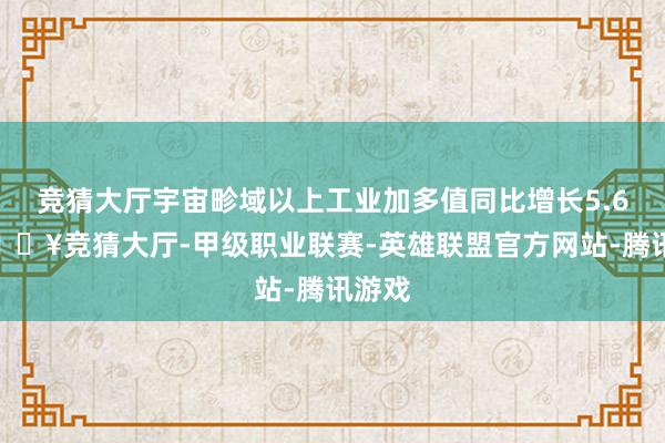 竞猜大厅宇宙畛域以上工业加多值同比增长5.6%-🔥竞猜大厅-甲级职业联赛-英雄联盟官方网站-腾讯游戏