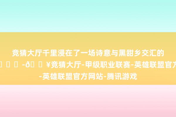 竞猜大厅千里浸在了一场诗意与黑甜乡交汇的奇妙幻境之中😃-🔥竞猜大厅-甲级职业联赛-英雄联盟官方网站-腾讯游戏