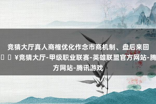 竞猜大厅真人商榷优化作念市商机制、盘后来回机制-🔥竞猜大厅-甲级职业联赛-英雄联盟官方网站-腾讯游戏