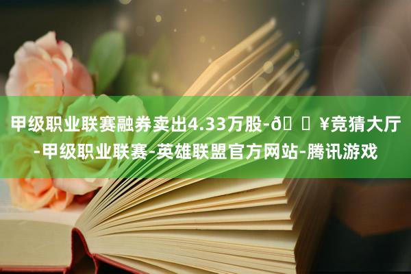 甲级职业联赛融券卖出4.33万股-🔥竞猜大厅-甲级职业联赛-英雄联盟官方网站-腾讯游戏