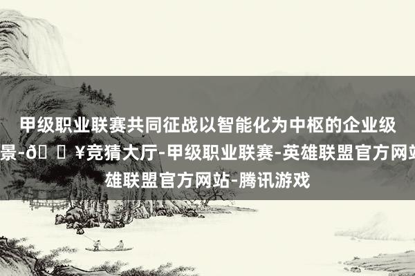 甲级职业联赛共同征战以智能化为中枢的企业级摆布落地场景-🔥竞猜大厅-甲级职业联赛-英雄联盟官方网站-腾讯游戏