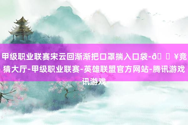 甲级职业联赛宋云回渐渐把口罩揣入口袋-🔥竞猜大厅-甲级职业联赛-英雄联盟官方网站-腾讯游戏