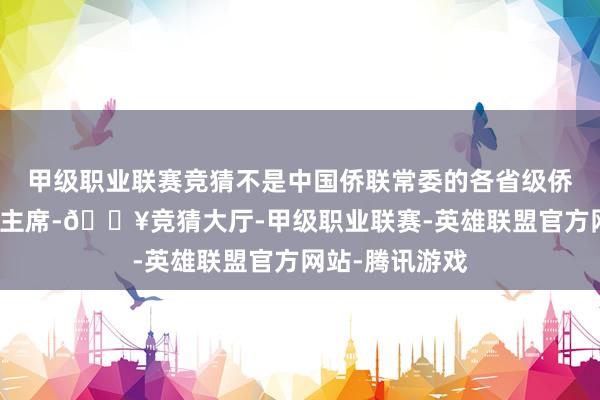 甲级职业联赛竞猜不是中国侨联常委的各省级侨联党组通告、主席-🔥竞猜大厅-甲级职业联赛-英雄联盟官方网站-腾讯游戏