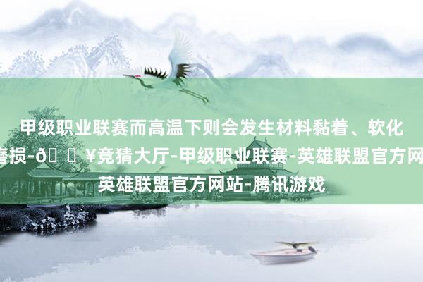 甲级职业联赛而高温下则会发生材料黏着、软化变形和氧化磨损-🔥竞猜大厅-甲级职业联赛-英雄联盟官方网站-腾讯游戏