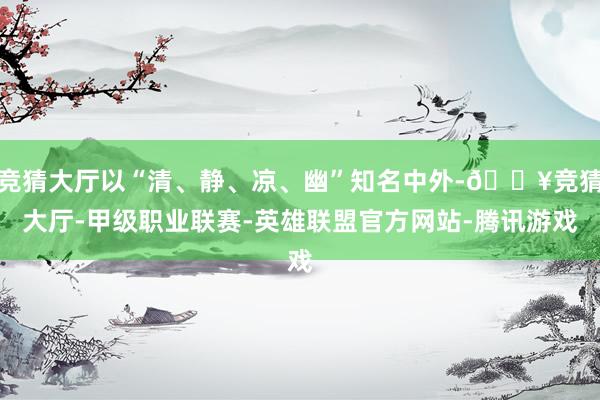 竞猜大厅以“清、静、凉、幽”知名中外-🔥竞猜大厅-甲级职业联赛-英雄联盟官方网站-腾讯游戏