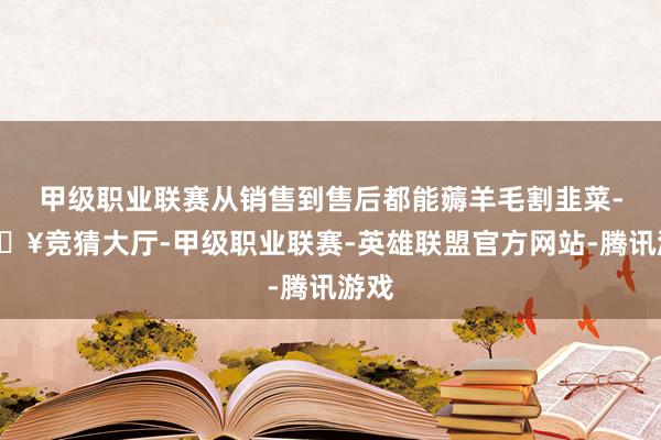 甲级职业联赛从销售到售后都能薅羊毛割韭菜-🔥竞猜大厅-甲级职业联赛-英雄联盟官方网站-腾讯游戏