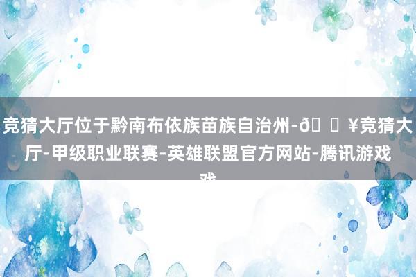 竞猜大厅位于黔南布依族苗族自治州-🔥竞猜大厅-甲级职业联赛-英雄联盟官方网站-腾讯游戏