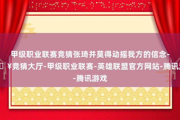 甲级职业联赛竞猜张琦并莫得动摇我方的信念-🔥竞猜大厅-甲级职业联赛-英雄联盟官方网站-腾讯游戏