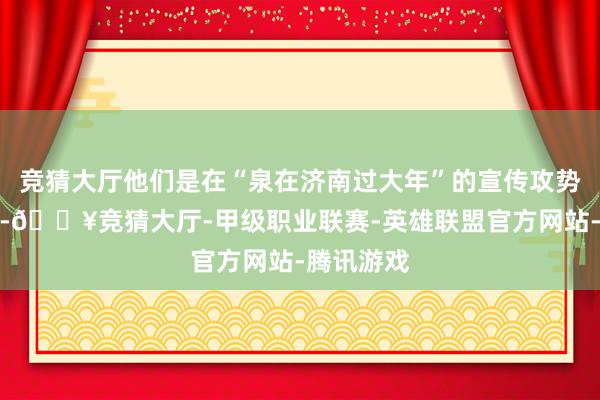 竞猜大厅他们是在“泉在济南过大年”的宣传攻势下动了心-🔥竞猜大厅-甲级职业联赛-英雄联盟官方网站-腾讯游戏