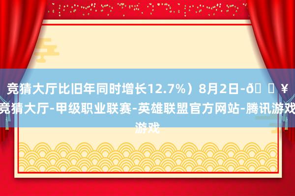 竞猜大厅比旧年同时增长12.7%）8月2日-🔥竞猜大厅-甲级职业联赛-英雄联盟官方网站-腾讯游戏