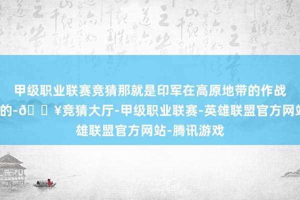 甲级职业联赛竞猜那就是印军在高原地带的作战能力是有限的-🔥竞猜大厅-甲级职业联赛-英雄联盟官方网站-腾讯游戏