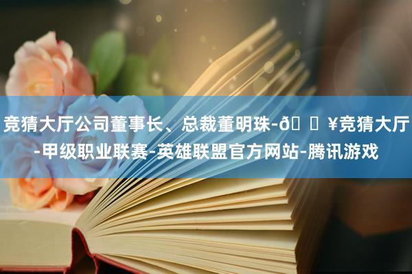 竞猜大厅公司董事长、总裁董明珠-🔥竞猜大厅-甲级职业联赛-英雄联盟官方网站-腾讯游戏