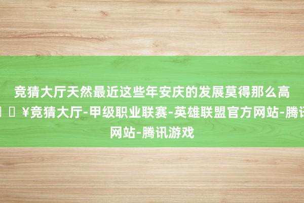 竞猜大厅天然最近这些年安庆的发展莫得那么高出-🔥竞猜大厅-甲级职业联赛-英雄联盟官方网站-腾讯游戏