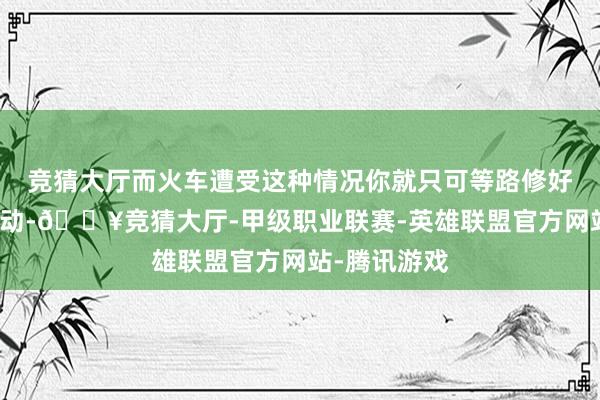 竞猜大厅而火车遭受这种情况你就只可等路修好才气再次启动-🔥竞猜大厅-甲级职业联赛-英雄联盟官方网站-腾讯游戏