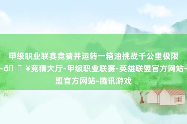 甲级职业联赛竞猜并运转一箱油挑战千公里极限续航长测-🔥竞猜大厅-甲级职业联赛-英雄联盟官方网站-腾讯游戏