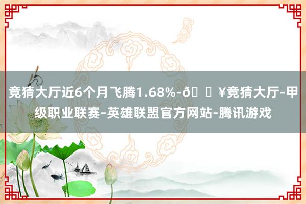 竞猜大厅近6个月飞腾1.68%-🔥竞猜大厅-甲级职业联赛-英雄联盟官方网站-腾讯游戏