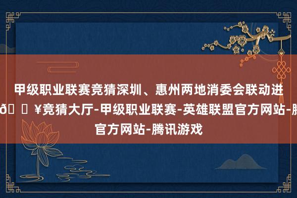 甲级职业联赛竞猜深圳、惠州两地消委会联动进行协调-🔥竞猜大厅-甲级职业联赛-英雄联盟官方网站-腾讯游戏