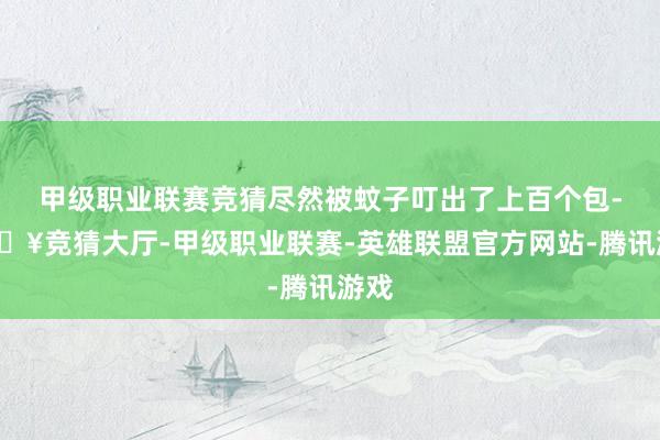 甲级职业联赛竞猜尽然被蚊子叮出了上百个包-🔥竞猜大厅-甲级职业联赛-英雄联盟官方网站-腾讯游戏