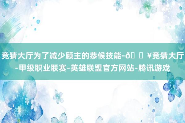 竞猜大厅为了减少顾主的恭候技能-🔥竞猜大厅-甲级职业联赛-英雄联盟官方网站-腾讯游戏