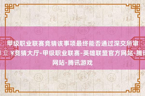 甲级职业联赛竞猜该事项最终能否通过深交所审核-🔥竞猜大厅-甲级职业联赛-英雄联盟官方网站-腾讯游戏