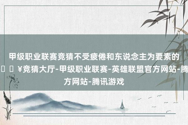 甲级职业联赛竞猜不受疲倦和东说念主为要素的影响-🔥竞猜大厅-甲级职业联赛-英雄联盟官方网站-腾讯游戏