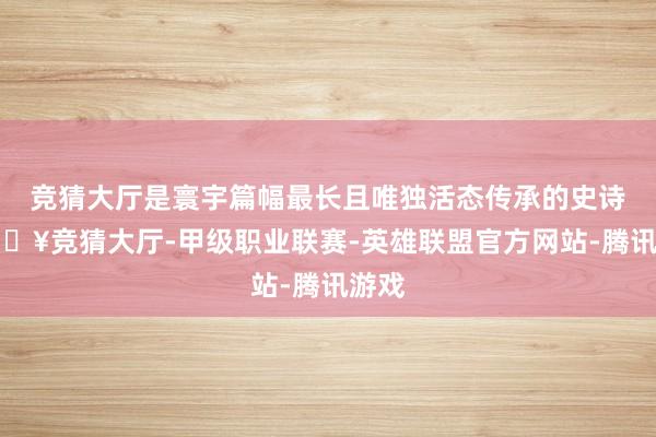 竞猜大厅是寰宇篇幅最长且唯独活态传承的史诗-🔥竞猜大厅-甲级职业联赛-英雄联盟官方网站-腾讯游戏