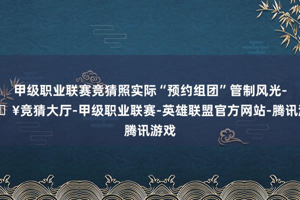 甲级职业联赛竞猜照实际“预约组团”管制风光-🔥竞猜大厅-甲级职业联赛-英雄联盟官方网站-腾讯游戏