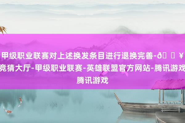 甲级职业联赛对上述换发条目进行退换完善-🔥竞猜大厅-甲级职业联赛-英雄联盟官方网站-腾讯游戏