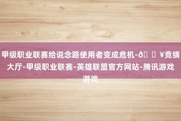 甲级职业联赛给说念路使用者变成危机-🔥竞猜大厅-甲级职业联赛-英雄联盟官方网站-腾讯游戏