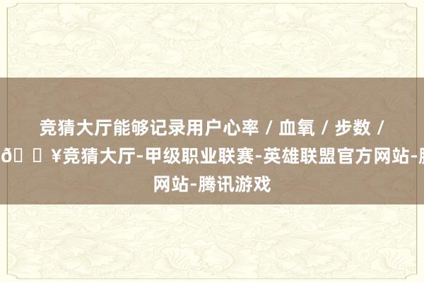 竞猜大厅能够记录用户心率 / 血氧 / 步数 / 卡路里-🔥竞猜大厅-甲级职业联赛-英雄联盟官方网站-腾讯游戏