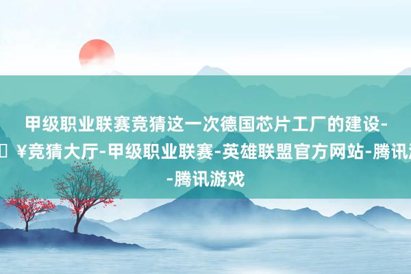 甲级职业联赛竞猜这一次德国芯片工厂的建设-🔥竞猜大厅-甲级职业联赛-英雄联盟官方网站-腾讯游戏