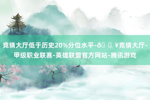 竞猜大厅低于历史20%分位水平-🔥竞猜大厅-甲级职业联赛-英雄联盟官方网站-腾讯游戏