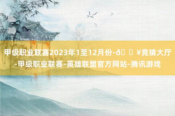 甲级职业联赛2023年1至12月份-🔥竞猜大厅-甲级职业联赛-英雄联盟官方网站-腾讯游戏