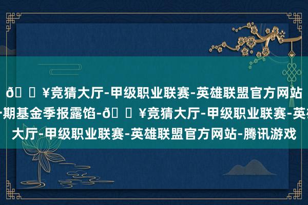 🔥竞猜大厅-甲级职业联赛-英雄联盟官方网站-腾讯游戏阐明最新一期基金季报露馅-🔥竞猜大厅-甲级职业联赛-英雄联盟官方网站-腾讯游戏