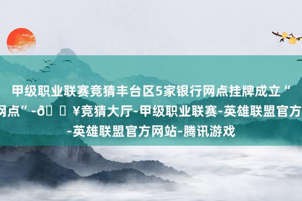 甲级职业联赛竞猜丰台区5家银行网点挂牌成立“社保服务迷惑网点”-🔥竞猜大厅-甲级职业联赛-英雄联盟官方网站-腾讯游戏