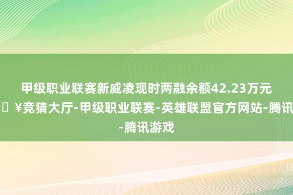 甲级职业联赛新威凌现时两融余额42.23万元-🔥竞猜大厅-甲级职业联赛-英雄联盟官方网站-腾讯游戏