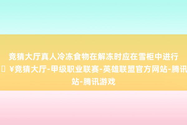 竞猜大厅真人冷冻食物在解冻时应在雪柜中进行-🔥竞猜大厅-甲级职业联赛-英雄联盟官方网站-腾讯游戏