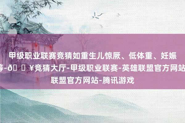 甲级职业联赛竞猜如重生儿惊厥、低体重、妊娠早期用药等-🔥竞猜大厅-甲级职业联赛-英雄联盟官方网站-腾讯游戏